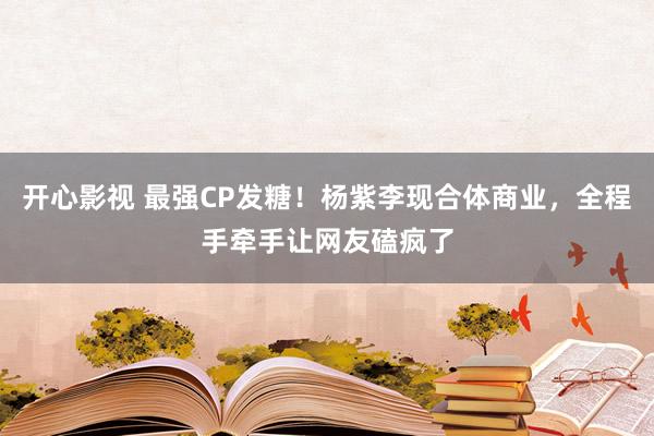 开心影视 最强CP发糖！杨紫李现合体商业，全程手牵手让网友磕疯了