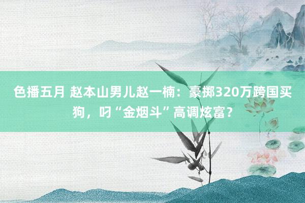 色播五月 赵本山男儿赵一楠：豪掷320万跨国买狗，叼“金烟斗”高调炫富？