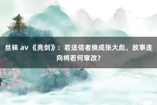 丝袜 av 《亮剑》：若送信者换成张大彪，故事走向将若何窜改？