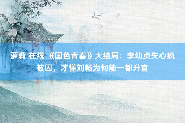 萝莉 在线 《国色青春》大结局：李幼贞失心疯被囚，才懂刘畅为何能一都升官