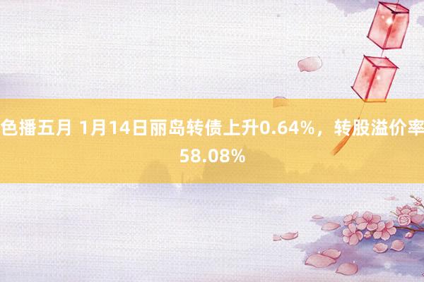 色播五月 1月14日丽岛转债上升0.64%，转股溢价率58.08%