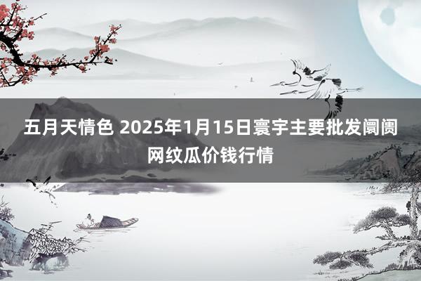 五月天情色 2025年1月15日寰宇主要批发阛阓网纹瓜价钱行情