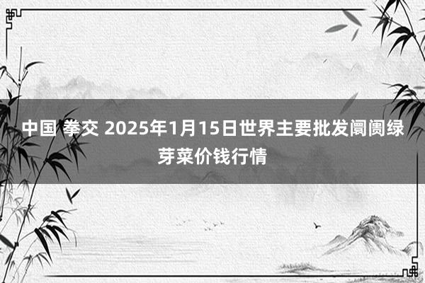 中国 拳交 2025年1月15日世界主要批发阛阓绿芽菜价钱行情