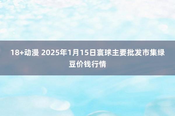 18+动漫 2025年1月15日寰球主要批发市集绿豆价钱行情