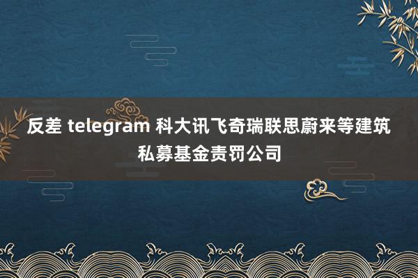 反差 telegram 科大讯飞奇瑞联思蔚来等建筑私募基金责罚公司