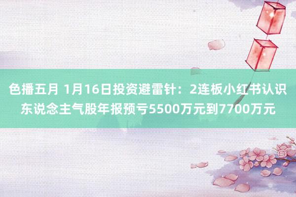 色播五月 1月16日投资避雷针：2连板小红书认识东说念主气股年报预亏5500万元到7700万元