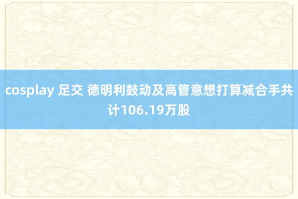 cosplay 足交 德明利鼓动及高管意想打算减合手共计106.19万股