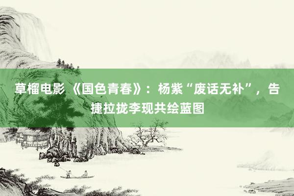 草榴电影 《国色青春》：杨紫“废话无补”，告捷拉拢李现共绘蓝图