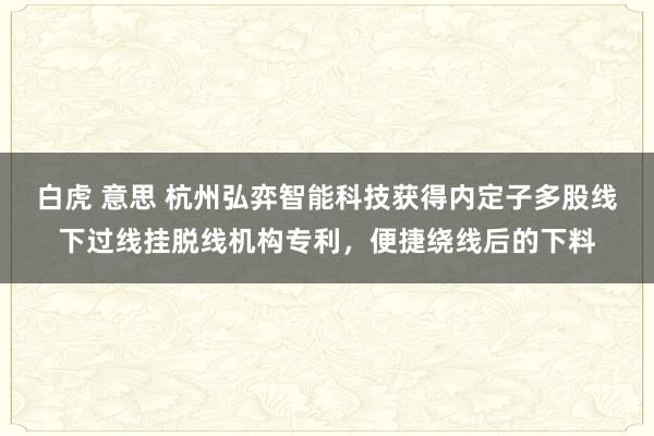 白虎 意思 杭州弘弈智能科技获得内定子多股线下过线挂脱线机构专利，便捷绕线后的下料