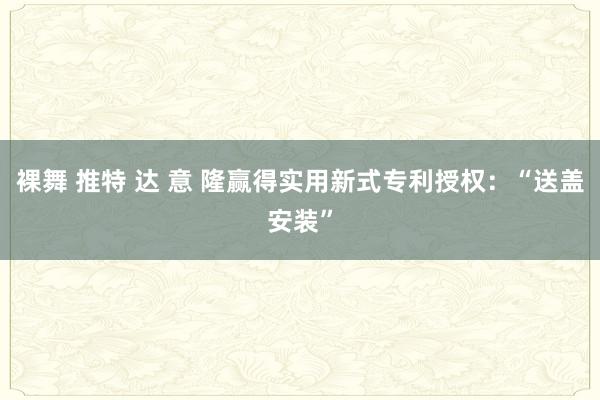 裸舞 推特 达 意 隆赢得实用新式专利授权：“送盖安装”