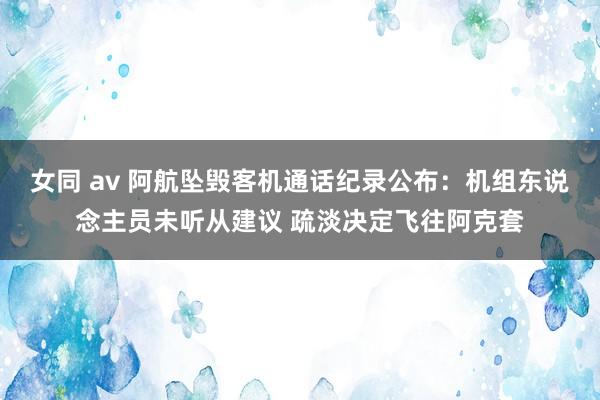 女同 av 阿航坠毁客机通话纪录公布：机组东说念主员未听从建议 疏淡决定飞往阿克套