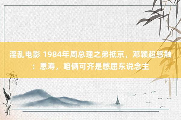 淫乱电影 1984年周总理之弟抵京，邓颖超感触：恩寿，咱俩可齐是憋屈东说念主