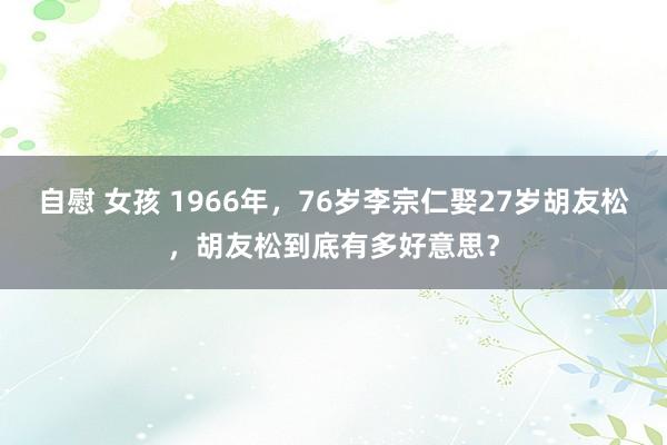 自慰 女孩 1966年，76岁李宗仁娶27岁胡友松，胡友松到底有多好意思？