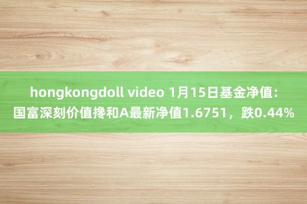 hongkongdoll video 1月15日基金净值：国富深刻价值搀和A最新净值1.6751，跌0.44%