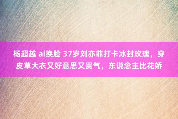 杨超越 ai换脸 37岁刘亦菲打卡冰封玫瑰，穿皮草大衣又好意思又贵气，东说念主比花娇