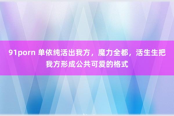 91porn 单依纯活出我方，魔力全都，活生生把我方形成公共可爱的格式