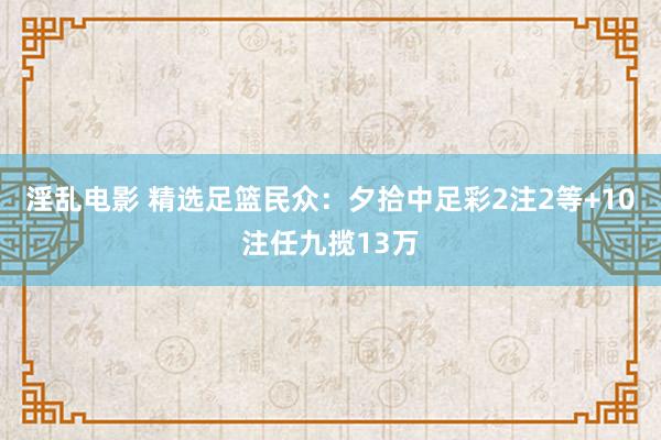 淫乱电影 精选足篮民众：夕拾中足彩2注2等+10注任九揽13万