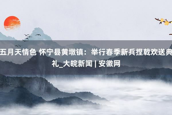 五月天情色 怀宁县黄墩镇：举行春季新兵捏戟欢送典礼_大皖新闻 | 安徽网