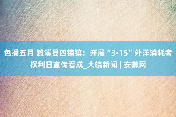 色播五月 濉溪县四铺镇：开展“3·15”外洋消耗者权利日宣传看成_大皖新闻 | 安徽网