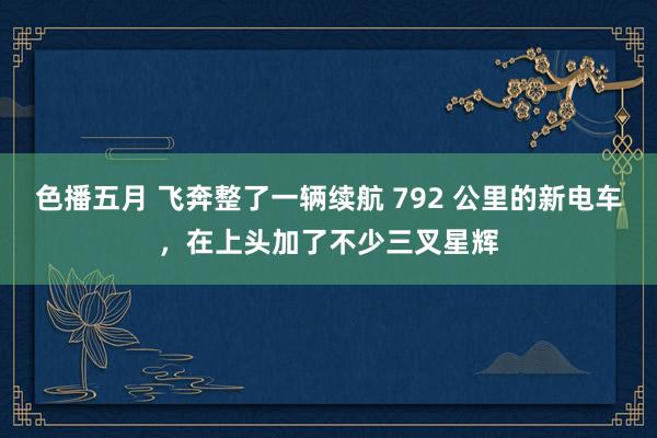 色播五月 飞奔整了一辆续航 792 公里的新电车，在上头加了不少三叉星辉