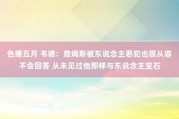 色播五月 韦德：詹姆斯被东说念主恶犯也很从容不会回答 从未见过他那样与东说念主宝石