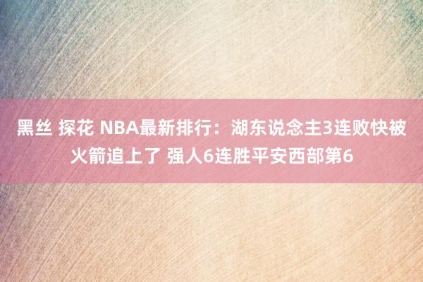 黑丝 探花 NBA最新排行：湖东说念主3连败快被火箭追上了 强人6连胜平安西部第6